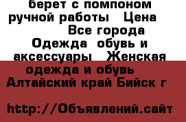 берет с помпоном ручной работы › Цена ­ 2 000 - Все города Одежда, обувь и аксессуары » Женская одежда и обувь   . Алтайский край,Бийск г.